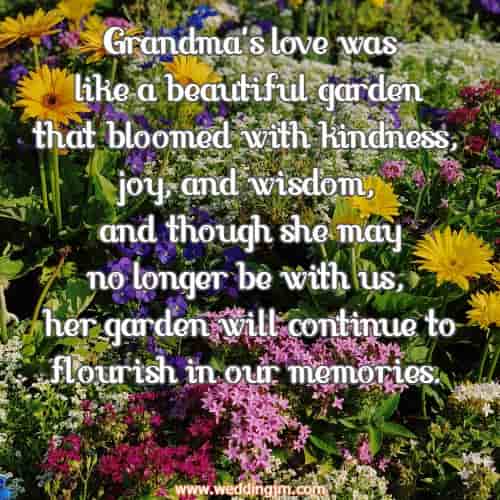 Grandma's love was like a beautiful garden that bloomed with kindness, joy, and wisdom, and though she may no longer be with us, her garden will continue to flourish in our memories