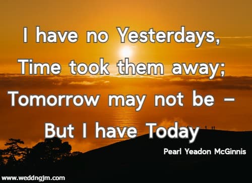 I have no Yesterdays, Time took them away; Tomorrow may not be  But I have Today. Pearl Yeadon McGinnis 