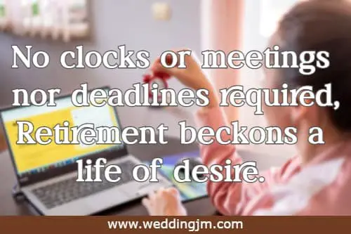 No clocks or meetings nor deadlines required, Retirement beckons a life of desire.