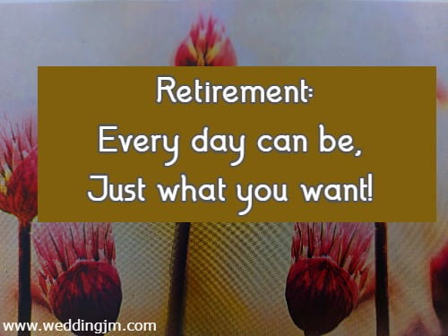 Retirement: Every day can be, Just what you want!