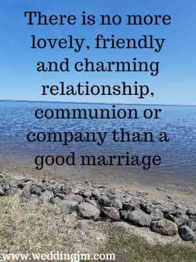 There is no more lovely, friendly and charming relationship, communion or company than a good marriage. 