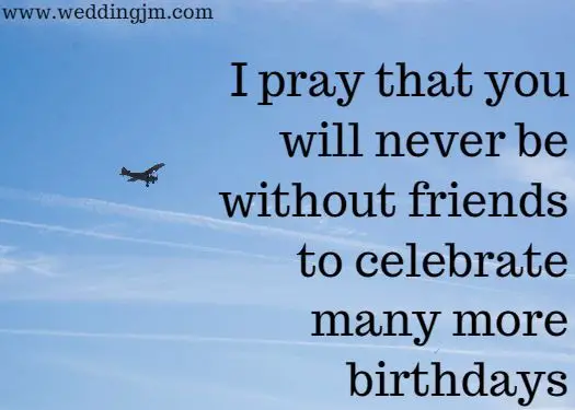 I pray that you will never be without friends to celebrate many more 
	birthdays