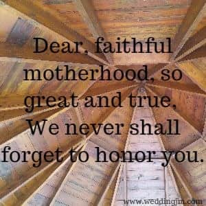Dear, faithful motherhood, so great and true, We never shall forget to honor you.