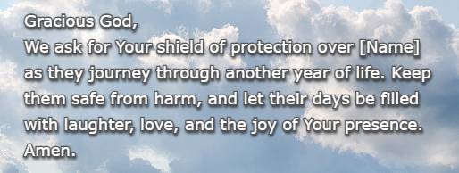 Gracious God, We ask for Your shield of protection over [Name] as they journey through another year of life. Keep them safe from harm, and let their days be filled with laughter, love, and the joy of Your presence. Amen