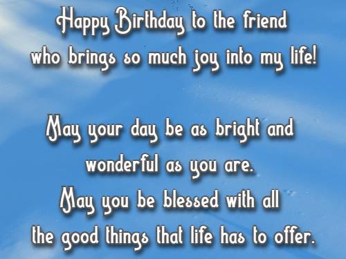 Happy Birthday to the friend who brings so much joy into my life! May your day be as bright and wonderful as you are. May you be blessed with all the good things that life has to offer.