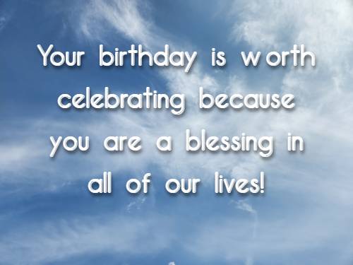 Your birthday is worth celebrating because you are a blessing in all of our lives!